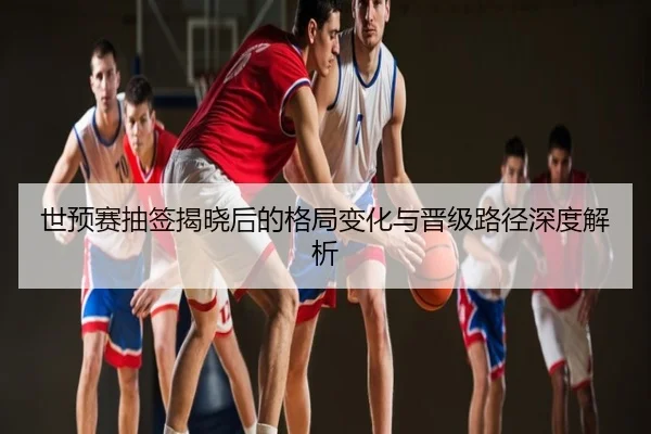 世预赛抽签揭晓后的格局变化与晋级路径深度解析