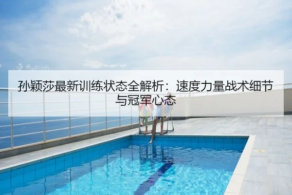 孙颖莎最新训练状态全解析：速度力量战术细节与冠军心态