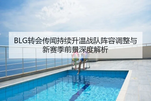 BLG转会传闻持续升温战队阵容调整与新赛季前景深度解析