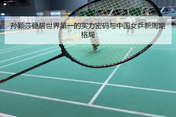 孙颖莎稳居世界第一的实力密码与中国女乒新周期格局