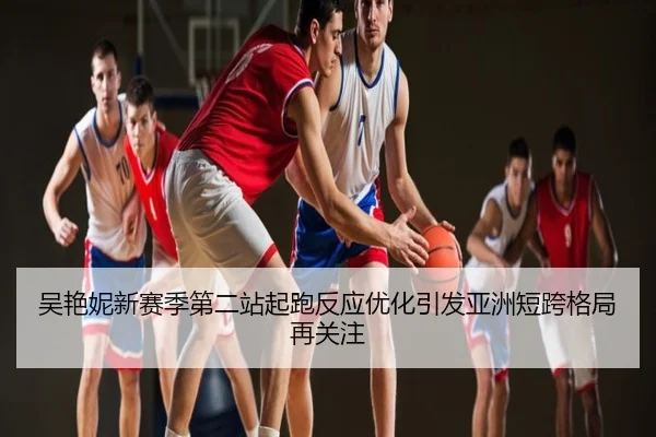 吴艳妮新赛季第二站起跑反应优化引发亚洲短跨格局再关注